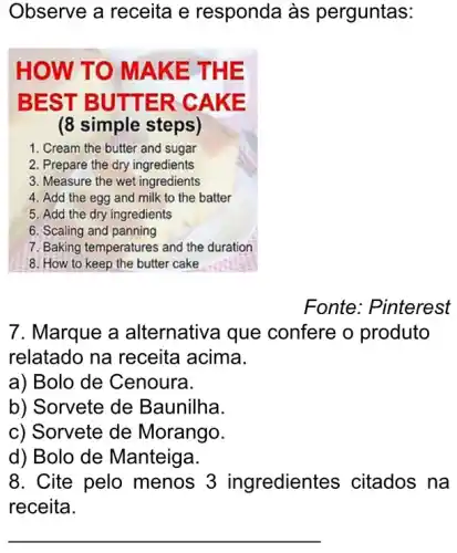 Observe a receita e responda às perguntas:
HOW T O MAK E THE
BEST BUTTER C AKE
(8 simple steps)
1. Cream the butter and sugar
2. Prepare the dry ingredients
3. Measure the wet ingredients
4. Add the egg and milk to the batter
5. Add the dry ingredients
6. Scaling and panning
7. Baking temperatures and the duration
8. How to keep the butter cake
Fonte: Pinterest
7. Marque a alternativa que confere o produto
relatado na receita acima.
a) Bolo de Cenoura.
b) Sorvete de Baunilha.
c) Sorvete de Morango.
d) Bolo de Manteiga.
8. Cite pelo menos 3 ingredientes ; citados na
receita.