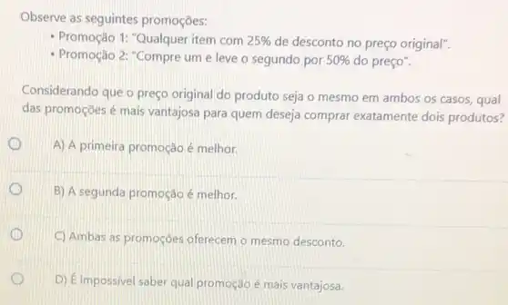 Observe as seguintes promoçōes:
- Promoção 1: "Qualquer item com 25%  de desconto no preço original".
- Promoção 2: "Compre um e leve o segundo por 50%  do preço".
Considerando que o preço original do produto seja o mesmo em ambos os casos, qual
das promoçōes é mais vantajosa para quem deseja comprar exatamente dois produtos?
1
A) A primeira promoção é melhor.
x
B) A segunda promoção é melhor.
1
C) Ambas as promoçōes oferecem o mesmo desconto.
D) Eimpossivel saber qual promoção é mais vantajosa.