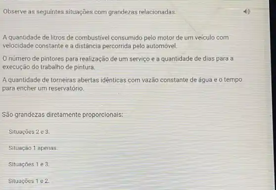 Observe as seguintes situações com grandezas relacionadas.
A quantidade de litros de combustivel consumido pelo motor de um veiculo com
velocidade constante e a distância percorrida pelo automóvel.
Onúmero de pintores para realização de um serviço e a quantidade de dias para a
execução do trabalho de pintura.
A quantidade de torneiras abertas idênticas com vazão constante de agua e o tempo
para encher um reservatório.
São grandezas diretamente proporcionais:
Situaçōes 2 e 3
Situação 1 apenas
Situaçōes 1 e 3
Situaçōes 1 e 2.