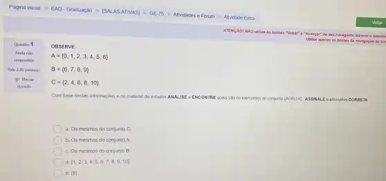 OBSERVE:
A= 0,1,2,3,4,5,6 
B= 6,7,8,9 
C= 2,4,6,8,10 
Com base nestas informações e no material de estudos ANALISE e ENCONTRE quais são os elementos do conjunto (ADB)UC ASSINALE a allernativa CORRETA
a. Os mesmos do conjunto C.
b. Os mesmos do conjunto A.
Os mesmos do conjunto B.
d.  1,2,3,4,5,6,7,8,9,10 
) e.  6