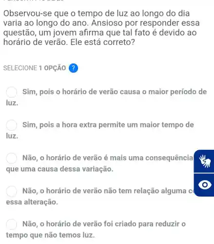 Observou -se que o tempo de luz ao longo do dia
varia ao longo do ano . Ansioso por responder essa
questão , um jovem afirma que tal fato é devido ao
horário de verão. Ele está correto?
SELECIONE 1 OPCÁO ?
Sim, pois o horário de verão causa o maior período de
luz.
) Sim, pois a hora extra permite um maior tempo de
luz.
Não, 0 horário de verão é mais uma consequência
que uma causa dessa variação.
Não, 0 horário de verão não tem relação alguma c
essa alteração.
Não, 0 horário de verão foi criado para reduzir o
tempo que não temos luz.