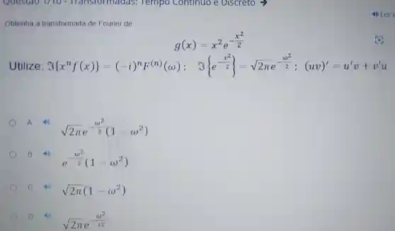 Obtenha a transformada de Fourier de
g(x)=x^2e^-(x^(2)/(2))
Utilize: S(x^nf_(f)(x);y=z^n-z)^n[y^n(x)]_((x+2)); 3s e^-(x^2)/(2) =sqrt (2xe^-(a^{2)/(2)): axy =u
A
sqrt (2pi )e^-(omega ^(2)/(2)(1-omega ^2))
B 10
e^-(omega ^(2)/(2))(1-omega ^2)
c	sqrt (2pi )(1-omega ^2)
D D
sqrt (2pi )e^-(omega ^(2)/(12))