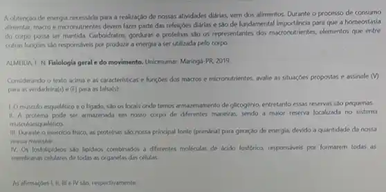 A obtenção de energia necessária para a realizaçdo de nossas atividades diárias vem dos alimentos. Durante o processo de consumo
alimentar, macro e micronutrientes devem fazer parte das refeiçoes diárias e são de fundamental importancia para que a homeostasia
do corpo possa ser mantida. Carboidratos, gorduras e proteínas sao os representantes dos macronutrientes, elementos que entre
outras funç6es sáo responsivels por produzir a energia a ser utilizada pelo corpo.
ALMEIDA, F. N. Fisiologia geral e do movimento. Unicesumar.Maringá PR2019
Considerando o texto acima e as caracteristicas e funçoes dos macros e micronutrientes, avalie as situaçóes propostas e assinale (v)
para as verdadeira(s) e (F) para as falsa(s):
1. O músculo esquelético e o figado, sao os locais onde temos armazenamento de glicogénio, entretanto essas reservas são pequenas.
II. A proteina pode ser armazenada em nosso corpo de diferentes maneiras sendo a malor reserva localizada no sistema
musculoes uelético.
III. Durante o exercicio fisico, as proteinas são nossa principal fonte (primária)para geração de energia devido a quantidade da nossa
massa muscular.
IV. Os fosfolipideos sao lipideos combinados a diferentes moléculas de ácido fosfórico responsiveis por formarem todas as
membranas celulares de todas as organelas das células.
As afirmaçoes I, II, III e IV são, respectivamente: