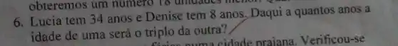 obteremos um numero To uniuades menor.
6. Lucia tem 34 anos e Denise tem 8 anos. Daqui a quantos anos a
idade de uma será o triplo da outra?