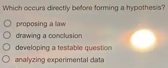 Which occurs directly before forming a hypothesis?
proposing a law
drawing a conclusion
developing a testable question
analyzing experimental data