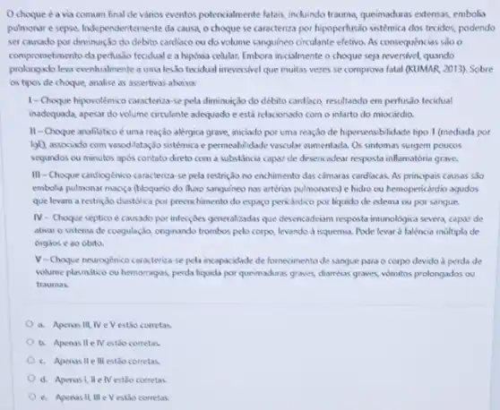 Ochoque é a via comum final de vários eventos potencialmente fatais induindo trauma, queinaduras extensas,embolia
pulmonar e sepse.Independentemente da causa, o choque se caracteriza por hipoperfusão sistémica dos tecidos, podendo
ser causado por diminuição do debito cardiaco ou do volume sanguineo circulante efetivo. As consequências séo o
comprometimento da perfusio tecidual e a hipóxia celular.Embora inicialmente o choque seja reversivel, quando
prolongado leva eventualmente a uma lesslo tecidual irreversivel que muitas vezes se comprova fatal (KUMAR, 2013)Sobre
os tipos de choque analise as assertivas abaixo:
1-Choque hipovolêmico caracteriza-se pela dininuição do débito cardiaco, resultando em perfusão tecidual
inadequada, apesar do volume circulante adequado e está relacionado com o infarto do miocárdio.
II-Choque anafilático é uma reação alérgica grave,iniciado por uma reação de hipersensibilidade tipo 1 (mediada por
lgB) associado com vasodilatação sistémica e permesbilidade vascular aumentada. Os sintomas surgem poucos
segundos ou minutos apos contato direto com a substancia capaz de desencadear resposta inflamatória grave.
III-Choque cardiogénico caracteriza -se pela restrição no enchimento das camaras cardiacas.As principais causas são
embolia pulmonar macica (bloqueio do fluxo sanguineo nas artérias pulmonares) e hidro ou hemopericárdio agudos
que levam a restrição diastólica por preenchimento do espaço pericárdico por liquido de edema ou por sangue.
IV- Choque séptico é causado por infecçóes generalizadas que desencadeim resposta imunologic.severa, capaz de
ativar o sistema de coogulação, originando trombos pelo corpo, levondo à isquemia.Pode levar a falencia múltipla de
órgaos e ao óbito.
V-Choque neurogénico caracteriza-se pela incopacidade de fornecimento de sangue para o corpo devido d perda de
volume plasmitico ou hemorragias perda liquida por queimaduras graves, dharrelas graves, vomitos prolongados ou
traumas.
a. Apenas III. IV e V est3o corretas.
b. Apenas II e IV estão corretas.
c. Apenas II 111 estão corretas.
d. Apenasi, IIe IV estoo corretas.
e. Apenas II, III e V estảo corretas.