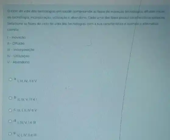 Ociclo de vida das tecnologias em saude compreende as fases de inovaçdo tecnologica, difusao inicial
da tecnologia, incorporação, utilização e abandono, Cada uma das fases possui carapteristicas próprias
Relacione as fases do ciclo de vida das tecnologias com a sua caracteristica e assingle a alternativa
correta
I-Inovação
II-Difusáo
III-Incorporação
IV-Utilizaçáo
V-Abandono
a a
1.III,IV,II ev
b. II, IV.V,III el
C. III,I,II,IVeV
d. IV,V le III
e. V,I,IV Well