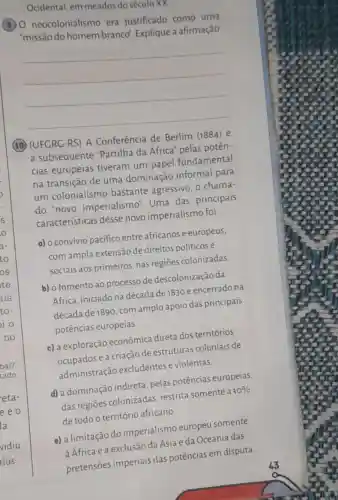 Ocidental, em meados do século XX
(8) 0 neocolonialismo era justificado como uma
"missão do homem branco". Explique a afirmação.
__
(10) (UFGRC-RS) A Conferência de Berlim (1884) e
a subsequente "Partilha da África'pelas potên-
cias europeias tiveram um papel fundamental
na transição de uma dominação informal para
um colonialismo bastante agressivo , o chama-
do "novo imperialismo". Uma das principais
características desse novo imperialismo foi
a) o convívio pacifico entre africanos e europeus,
com ampla extensão de direitos políticose
sociais aos primeiros , nas regiōes colonizadas
b) o fomento ao processo de descolonização da
Africa, iniciado na década de 1830 e encerrado na
década de 1890, com amplo apoio das principais
potências europeias.
c) a exploração econômica direta dos territórios
ocupados e a criação de estruturas coloniais de
administração excludentes e violentas.
d) a dominação indireta, pelas potências europeias,
das regiōes colonizadas, restrita somente a 10% 
de todo o território africano.
e) a limitação do imperialismo europeu somente
à África e a exclusão da Ásia e da Oceania das
pretensões imperiais das potências em disputa.