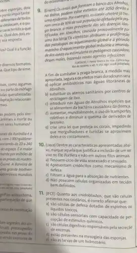 ocitos.
obre esponjas, dois
ponto importante:
diferentes de todos
sedeslocam,eoou
a caracteristica que
is. Qual dos dois es
sua resposta.
ios? Qualé a função
r diversos formatos.
a. Que tipo de sime-
ivas, como algumas
a e parte do esôfago
lulas queratinizadas.
daptação relacionan:
mais.
as podem, pelo sim
animais à morte ou
m seres humanos?
orais da Austrália é a
, com 2300 quilôme-
variando de 20 a 240
do espaço. É a maior
mente por milhões de
e as praias do nordes.
Guiné. A Barreira de
ima grande biodiver-
atrimônios mundiais
15-lo-lugares-mais-lindos-do-
em:20 set. 2013.(adaptado)
gnifico ecossistema,
participação de que
cesso de construção
am segredos dos co.
locais, preocupados
orados nas praias do
a venda excessiva de
do ecossistemo
9. (Enem) Os corais que formam o banco dos Abrolhos,
(Eneghia, podem estar excipted até 2050 devido a
ungepidemia. Por exemplo os corais-cérebro já tive-
ram cerca de
10% 
desua população afetada pela pra-
ga-branca, a mais prevalente iden-
em Abrolhos, causada provavelmente por
uma bactéria/Os atribuem a proliferação
das patologias ao aqueciment alobal e a poluicao
marinha. Oaquecimento alobal reduziria a imunida-
de dos corais ou os patógenos causadores
desses males, trazendo novos agentes infecciosos.
FURTADO, F.Peste branca no mar Ciéncia hoje
Rio de Janeiro, V. 42 n. 251, ago. 2008 (adaptado)
A fim de combater a praga-branca, a medida mais
apropriada, segura edeefeitos mais duradouros seria
a) aplicar antibióticos nas águas litorâneas de
Abrolhos.
b) substituir os aterros sanitários por centros de
reciclagem de lixo.
c) introduzir nas águas de Abrolhos espécies que
se alimentem da bactéria causadora da doença.
d) aumentar, mundialmente,uso de transportes
coletivos e diminuir a queima de derivados de
petróleo.
e) criar uma lei que proteja os corais impedindo
que mergulhadores e turistas se aproximem
deles e os contaminem
10. (Uece) Dentre as caracteristicas apresentadas abai-
xo, marque aquela que justifica a inclusão de um ser
vivo no filo Porifera e não em outros filos animais
a) Possuem ciclo de vida assexuado e sexuado.
b) Apresentam cnidócitos como mecanismo de
defesa.
c) Filtram a água para a absorção de nutrientes
d) Não possuem células organizadas em tecidos
bem definidos.
11. (IFCE) Quanto aos cnidoblastos, que são células
presentes nos cnidários é correto afirmar que:
a) são células de defesa dotadas de espinhos ou
líquidos tóxicos.
b) são células sensoriais com capacidade de per-
cepção de estimulos químicos.
c) são células digestivas responsáveis pela secreção
de enzimas.
d) estão presentes na das esponjas.
e) são as larvas de um hidrozoário.