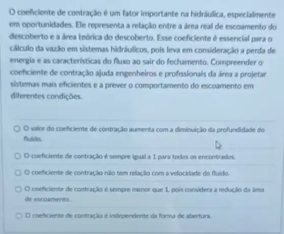 Ocoeficiente de contração é um fator importante na hidráulica, especialmente
em oportunidades. Ele representa a relação entre a área real de escoamento do
descoberto e a area teorica do descoberto. Esse coeficiente é essencial para o
cálculo da vazão em sistemas hidráulicos, pois leva em consideração a perda de
energia e as caracteristicas do fluxo ao sair do fechamento. Compreender 0
coeficiente de contração ajuda engenheiros e profissionais da área a projetar
sistemas mais eficientes e a prever o comportamento do escoamento em
diferentes condiçoes.
valor do coeficiente de contração aumenta com a diminuição da profundidade do
fluido.
coeficiente de contração é sempre igual a 1 para todos os encontrados.
coeficiente de contração nào tem relação com a velocidade do fluido.
Ocoeficiente de contração é sempre menor que 1. pois considera a redução da área
de escoamento
coeficiente de contração é independente da forma de abertura.