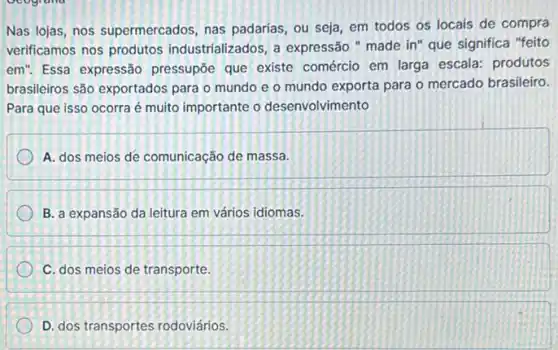 ocogrand
Nas lojas, nos supermercados, nas padarias , ou seja, em todos os locais de compra
verificamos nos produtos industrializados, a expressão " made in" que significa "feito
em". Essa expressão pressupōe que existe comércio em larga escala:produtos
brasileiros são exportados para o mundo e o mundo exporta para o mercado brasileiro.
Para que isso ocorra é muito importante o desenvolvimento
A. dos meios de comunicação de massa.
B. a expansão da leitura em vários idiomas.
C. dos meios de transporte.
D. dos transportes rodoviários.