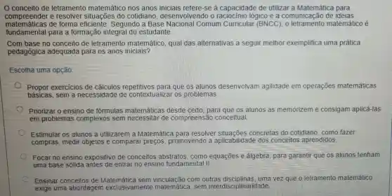 Oconceito de letramento matemático nos anos iniciais refere-se à capacidade de utilizar a Matemática para
compreender e resolver situações do cotidiano , desenvolvendo o raciocinio lógico e a comunicação de ideias
matemáticas de forma eficiente . Segundo a Base Nacional Comum Curricular (BNCC), 0 matemático é
fundamental para a formação integral do estudante.
Com base no conceito de letramento matemático, qual das alternativas a seguir melhor exemplifica uma prática
pedagógica adequada para os anos iniciais?
Escolha uma opção
Propor exercicios de cálculos repetitivos para que os alunos desenvolvam agilidade em operações matemáticas
básicas.sem a necessidade de contextualizar os problemas
Priorizar o ensino de formulas matemáticas desde cedo, para que os alunos as memorizem e consigam aplicá Has
em problemas complexos sem necessitar de compreensão conceitual
Estimular os alunos a utilizaren I a Matemática para resolver situacōes concretas do cotidiano,como fazer
compras, medir objetos e comparar preços , promovendo a aplicabilidade dos conceitos aprendidos
Focar no ensino expositivo de conceitos abstratos, como equações e álgebra, para garantir que os alunos tenham
uma base sólida antes de entrar no ensino fundamental II.
Ensinar conceitos de com outras uma vez que o letramento matemático
exige uma abordagem exclusivamente matemática, sem interdisciplinaridade.