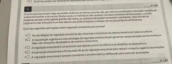 Ocontrole emocional é algo aprendido ainda nos primeiros anos de vida, por melo da soclalização e educação recebida do
ambiente famillar eda escola. Multas vezes, os Individuos nào recebem uma boa orientaç,do desses espaços.ouvindo
ambiente socials, como zgente grande nào choraz ou zhomens nào podem se mostrar vulneráveis:Essa atitude de
julgamento das emoçóes um dos fatores que pode complicar a relação com os seus próprios sentimentos.
Qual das seguintes afirmações sobre regulação emocional está correta?
As estratégias de regulação emocional são universais e funcionam da mesma maneira em todas as culturas.
A reavaliação cognitiva é uma estratégia de regulação emocional para gerenclar nossas emoções de forma eficaze
lidar com situações desafadoras de maneira construtiva.
A regulação emocionaléum processo que apenas ocorre na infancia ese estabiliza na adolescência.
A supressão emocionaléa forma mais eficaz de regulação emocional para reduzir o impacto negativo das emoções.
A regulação emocionalé sempre consciente e envolve esforço deliberado para controlar as emoçōes.
8.