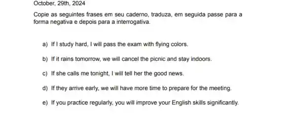 October, 29th, 2024
Copie as seguintes frases em seu caderno , traduza, em seguida passe para a
forma negativa e depois para a interrogativa.
a) If I study hard, I will pass the exam with flying colors.
b) If it rains tomorrow , we will cancel the picnic and stay indoors.
c) If she calls me tonight, I will tell her the good news.
d) If they arrive early, we will have more time to prepare for the meeting.
e) If you practice regularly, you will improve your English skills significantly.