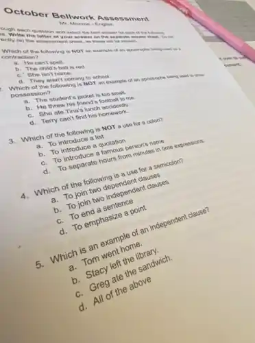 October Bellwork Assessment
ough each
1. Write the lestion and select the best answer for each of the following
octly on the assessor your answer
Mr. Monroe-English
Which of the following is NOT an example of an apostrophe being used as a
contraction?
a. He can't spell.
b. The child's ball is red.
c. She isn't home.
d. They aren't coming to school.
1. Which of the following is NOT an example of an apostrophe being used to show
possession?
a. The student's jacket is too small.
b. He threw his friend's football to me.
c. She ate Tina s lunch accidently.
d. Terry can't find his homework.
3. Which of the following is NOT a use for a colon?
a. To introduce a list
b. To introduce a quotation
c. To introduce a famous person's name
To separate hours from minutes in time expressions.
4. Which of the following is a use for a semicolon?
a. To join two
a. To join two independent clauses
c. To end a sentence
d. To emphasize a point
Which is an example of an independent clause?
ch. Tom went home.
b. Stacy left the
g ate the sandwich.
d. All of the above
it over to c sol
