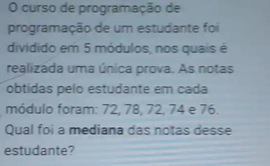 Ocurso de programação de
programação de um estudante foi
dividido em 5 módulos, nos quais é
realizada uma única prova. As notas
obtidas pelo estudante em cada
módulo foram: 72,78,72,74 e76.
Qual foi a mediana das notas desse
estudante?