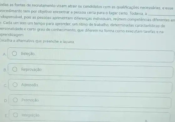 odas as fontes de recrutamento visam atrair os candidatos com as qualificações necessárias, e esse
rocedimento tem por objetivo encontrar a pessoa certa para o lugar certo. Todavia, a
__
ndispensável, pois as pessoas apresentam diferenças individuais reúnem competências diferentes en
i. Cada um tem um tempo para aprender um ritmo de trabalho determinadas características de
ersonalidade e certo grau de conhecimento que diferem na forma como executam tarefas ena
prendizagem
Escolha a alternativa que preenche a lacuna:
Seleção
Reprovação
Admissão
Promoção
Integração