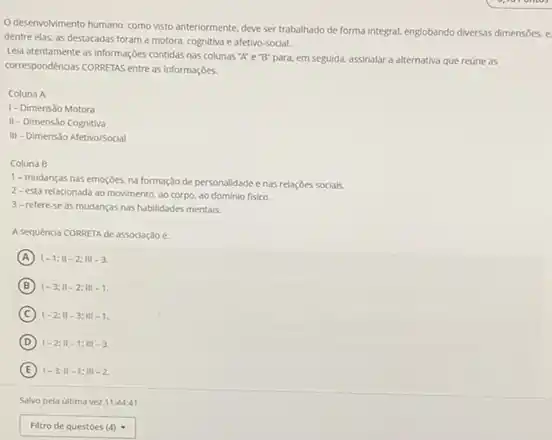 Odesenvolvimento humano, como visto anteriormente, deve ser trabalhado de forma integral.englobando diversas dimensbes. e
dentre elas, as destacadas foram a motora, cognitiva e afetivo-social.
Lela atentamente as informações contidas nas colunas "A"e "B" para, em seguida, assinalar a alternativa que reúne as
correspondéncias CORRETAS entre as informaçóes.
Coluna A
1- Dimensio Motora
II - Dimens3o Cognitiva
III - Dimensão Afetivo/Social
Coluna B
1- mudanças nas emoçóes na formação de personalidade enas relaçōes sociais.
2- está relacionada ao movimento, ao corpo.ao dominio fisico.
3-refere-se as mudanças nas habilidades mentais.
A sequencia CORRETA de associação e:
A 1-1;11-2;111-3.
B 1-3;11-2;111-1.
C 1-2;11-3;111-1.
D 1-2;11-1;11-3
E 1-3;11-1;111-2
square