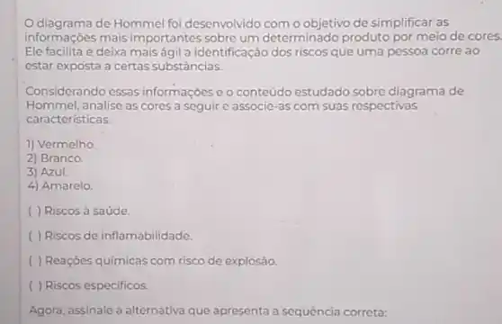 Odiagrama de Hommel foi desenvolvido com o objetivo de simplificar as
informações mais importantes sobre um determinado produto por meio de cores.
Ele facilita e deixa mais ágil a identificação dos riscos que uma pessoa corre ao
estar exposta a certas substâncias.
Considerando essas informações e o conteúdo estudado sobre diagrama de
Hommel, analise as cores a seguire associe -as com suas respectivas
caracteristicas
1) Vermelho
2) Branco.
3) Azul.
4) Amarelo
( ) Riscos à saúde.
( ) Riscos de inflamabilidade.
( ) Reaçōes quimicas com risco de explosão.
( ) Riscos especificos.
Agora, assinale a alternativa que apresenta a sequência correta: