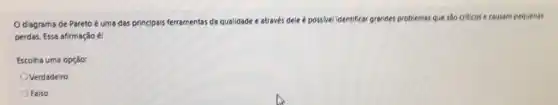 Odiagrama de Pareto é uma das principais ferramentas da qualidade e através dele é possivel identificar grandes problemas que sào criticos e causam pequenas
perdas. Essa afirmação é:
Escolha uma opção:
Verdadeiro
Falso