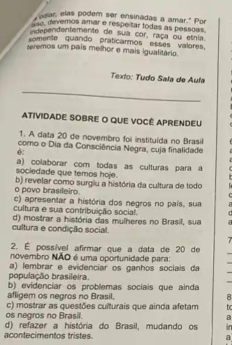 odiar, elas podem ser ensinadas a amar."Por
somante quando.praticarmos esses valores,
independentemente de sua cor, rasa ou
e respeitar todas as pessoas,
teremos um pais melhor e mais igualitário.
Texto:
__
ATIVIDADE SOBRE O QUE VOCE APRENDEU
1. A data 20 de novembro foi instituida no Brasil
como o Dia da Consciência Negra, cuja finalidade
é:
a) colaborar com todas as culturas para a
sociedade que temos hoje.
b) revelar como surgiu a história da cultura de todo
povo brasileiro.
c) apresentar a história dos negros no pais . sua
cultura e sua contribuição social.
d) mostrar a história das mulheres no Brasil, sua
cultura e condição social.
2. É possivel afirmar que a data de 20 de
novembro NÃO é uma oportunidade para:
a) lembrar e evidenciar os ganhos sociais da
população brasileira.
b) evidenciar os problemas socials que ainda
afligem os negros no Brasil.
c) mostrar as questōes culturais que ainda afetam
os negros no Brasil.
d) refazer a história do Brasil, mudando os
acontecimentos tristes.