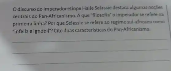 Odiscurso do imperador etíope Haile Selassie destaca algumas noçōes
centrais do Pan -Africanismo. A que "filosofia" o imperador se refere na
primeira linha? Por que Selassie se refere ao regime sul -africano como
"infelize ignóbil"?Cite duas características do Pan -Africanismo.
__