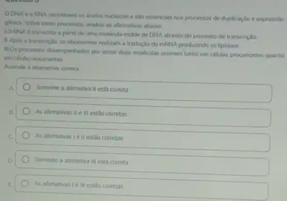 ODNA e o RNA constituem os ácidos nucleicos e são essenciais nos processos de duplicação e expressão
génica. Sobre esses processos analise as afirmativas abaixo
LO RNA é transcrito a partir de uma molécula molde de DNA através do processo de transcrição.
II. Apos a transcrição os ribossomos realizam a tradução do mRNA produzindo os lipldeos.
III.Os processos desempenhados por essas duas moléculas ocorrem tanto em células procariontes quanto
em células eucariontes.
Assinale a alternativa correta
Somente a afirmativa II está correta
As afirmativas II e III estão corretas
As afirmativas I ell estão corretas
Somente a afimativa III está correta
As afirmativas Le III estão corretas