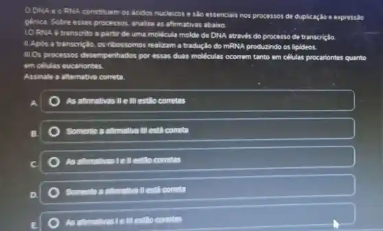 ODNAeo RNA constituem os ácidos nucleicos e sào essenciais nos processos de duplicação e expressão
génica. Sobre esses processos, analise as afirmativas abaixo:
LO RNA é transcrito a partir de uma molécula molde de DNA através do processo de transcrição
II.Apos a transcrição . os ribossomos realizam a tradução do mRNA produzindo os lipideos.
III.Os processos desempenhados por essas duas moléculas ocorrem tanto em células procariontes quanto
em selulas eucariontes.
Assinale a alternativa correta
As afirmativas II e III estão corretas
B.	Somente a atimative III está correta
c	As atirmative:lell estão conetas
(1)
Somente a afirmative II está correta
AS afirmativas 1 elll estão corretas