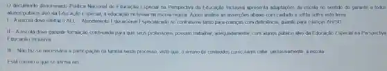 Odocumento denceminado Politics Nacional de Educação Especal na Perspectiva da Educação Inclusiva apresenta adaptacôes da escola no sentido de garantur a todos
alunos publico-alvo da Educação Especial, a educação inclusiva na escola regular Agora analise as assercbes abaixo com cuidado c reflita sobre este terna
1-Aescola deve ofertar o AEE-Alendimento Educacional Especialzado no contraturno tanto para crianças com deficiencia quanto para criancas AHSD
II-Aescola deve garantur formação continuada para que seus professores possam trabahar, adequadamente, com alunos publico-alvo da Educação Especial na Perspoctiva
Educação Inclusiva
III-Nǎo taz-se necessaria a participação da familia neste processo, visto que, o ensino de conteudos curriculares cabe exclusivamente, a escola
Está correto o que se afirma om