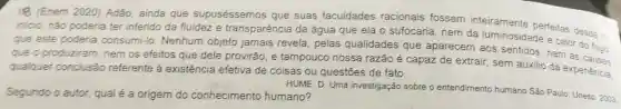 oe (Enem 2020)Adão ainda que supuséssemos que suas faculdades racionais fossem inteiramente
inicio , nào poderia ter inferido da fluidez e transparência da água que ela o sufocaria , nem da luminosidaderfeitas desde o
que este poderia consumi-lo Nenhum objeto jamais revela , pelas qualidades que aparecem I aos sentidos nem as
que o produziram nemos efeitos que dele provirão , e tampoucc nossa razão é capaz de extrair , sem auxilio da experiência.
qualquer conclusão referente existência efetiva de coisas ou questōes de fato.
Segundo o autor qual é a origem do conhecimento humano? HUME.D . Uma investigação sobre o entendimento humano São Paulo Unesp. 2003