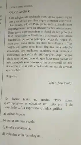 o
e
a
cs Leia o texto abaixo.
OI, OI, AMIGA!
Esta edição está recheada com tantas coisas legais
que é até dificil escolher o que comentar com você.
Que delícia, não é?Para quem anda sofrendo com
espinhas temos o "Tira dúvidas" sobre o tema acne.
Para quem quer repaginar o visual de um jeito pra
lá de descolado, o Vestiário é a solução com dicas
fantásticas de como sobrepor peças de roupa.E,
para quem anda numa fase mais tecnológica . o Top
Witch cai como uma luva: fizemos uma seleção
cuidadosa dos melhores celulares com câmera e
montamos uma série de informações. Aqui dentro
ainda tem micos, dicas do que fazer para passar de
ano na escola sem estresse e um superperfil de Dan
Radcliffe. Diz aí, esta edição está ou não de arrasar
quarteirão?
Beijocas!
Witch. São Paulo:
10. Nesse texto no trecho "Para quem
quer repaginar o visual de um jeito pra lá de
descolado, __ ", a expressão grifada significa
a) cuidar da pele.
b) entrar em uma escola.
c) mudar a aparência.
d) trabalhar com tecnologias.