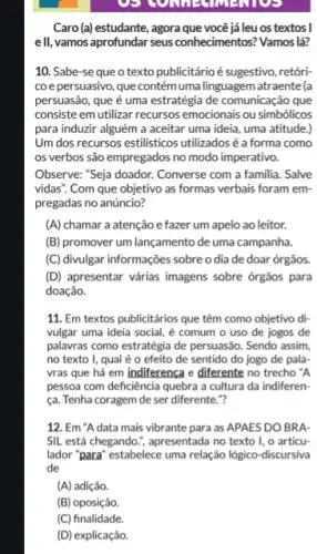 oe
Caro (a) estudante, agora que você jáleu os textos I
ell, vamos aprofundar seus conhecimentos? Vamos lá?
10. Sabe-se que o texto publicitárioé sugestivo, retóri-
coepersuasivo, que contém umalinguagem atraente (a
persuasão, que é uma estratégia de comunicação que
consiste em utilizar recursos emocionais ou simbólicos
para induzir alguém a aceitar uma ideia, uma atitude.)
Um dos recursos estilisticos utilizadosé a forma como
os verbos são empregados no modo imperativo.
Observe: "Seja doador. Converse com a familia. Salve
vidas". Com que objetivo as formas verbais foram em-
pregadas no anúncio?
(A) chamar a atenção efazer um apelo ao leitor.
(B) promover um lançamento de uma campanha.
(C) divulgar informações sobre o dia de doar órgãos.
(D) apresentar várias imagens sobre órgãos para
doação.
11. Em textos publicitários que têm como objetivo di-
vulgar uma ideia social , é comum o uso de jogos de
palavras como estratégia de persuasão. Sendo assim,
no texto I, qual é o efeito de sentido do jogo de pala
vras que há em indiferenca e diferente no trecho "A
pessoa com deficiência quebra a cultura da indiferen-
ca. Tenha coragem de ser diferente."?
12. Em "A data mais vibrante para as APAES DO BRA.
SIL está chegando.", apresentada no texto I , o articu-
lador "para" estabelece uma relação lógico-discursiva
de
(A) adição.
(B) oposição.
(C) finalidade.
(D) explicação.