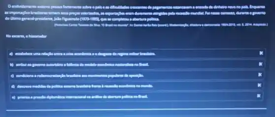 Oendividamento enterno pesan fortemente sobreopolise as difficuldades ades cressentes do pagamemos estamas.cm a entrade do định sin novo no pala, Enquanto
as importagBes brasileiras tinham seus prepos valoritados, as exportage.verim duromente atingidas pela recesslo mundal Fol nesse contexto, durante o governo
do Gitimo general-presidente Jollo Rqueiredo (1979-1935) que se completou a abertura pollities
are	Adaptedia)
No excerto, o historiador
A estabelece uma relação entre .	do recycling million browledge
b) atribul so governo autonition a follencia do modelo econdmice
breakfalling cosmosifmentiss populares de
d) descreve medidasda politica enterna brosifeira fromte A recessible
e) priortaa a pressilo diplomitica Internadonal na andilion da aberture politica no Brant