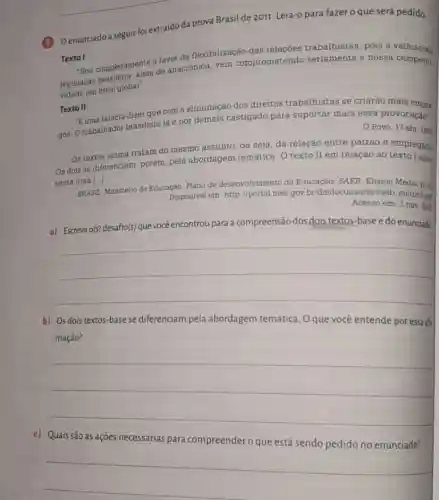 __
Oenunciado a seguir fo extraído da prova Brasil de 2011. Leia-o para fazer o que será pedido.
Texto I
Sou completamente a fam da flexibilização das relações trabalhistas pois a velhissima
legislação
nivel global".
de anacrônica, vem comprometendo seriamente a nossa
Texto II
"Buma falácia dizer que com a eliminação dos direitos trabalhistas se criarão mais
gos. O trabalhador brasileiro já é por demais castigado para suportar mais essa provocação"
Povo, 17 abr 1997
Os textos acima tratam do mesmo assunto, ou seja, da relação entre patrâo e empregado
Os dois se diferencian , porém, pela abordagem temática. O texto II em relação ao texto 1 apre
senta uma [...]
BRASIL Ministério da Educação Plano de desenvolvimento da Educação/ SAEB Ensino Médio. p.42
Disponivel em: http://portal mec.gov br/dmdocuments/saeb matriz2 pa
Acesso em: 2 nov zon
a) Escreva o(s) desafio(s) que você encontrou para a compreensão dos dois textos-base e do enunciado
b) Os dois textos -base se diferenciam pela abordagem temática Oque você entende por essa afa
mação?
__
c) Quais são as ações necessárias para compreendero que está sendo pedido no enunciado?
__