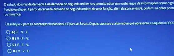 Oestudo do sinal da derivada e da derivada de segunda ordem nos permite obter um vasto leque de informações sobreogre
função qualquer. A partir do sinal da derivada de segunda ordem de uma função, além da concavidade, podem-se obter pont
ou minimos.
Classifique V para as sentenças verdadeiras eF para as falsas. Depois,assinale a alternativa que apresenta a sequência CORR
A) F-V - 1.
B) V-F-V.
C) F-F-V.
D) V-V-F.