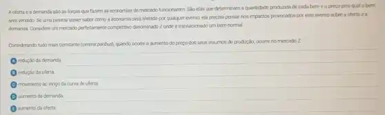 A oferta e a demanda são as forças que fazem as economias de mercado funcionarem. Sǎo elas que determinam a quantidade produzida de cada bem e o preço pelo qual o bem
será vendido. Se uma pessoa quiser saber como a economia será afetada por qualquer evento, ela precisa pensar nos impactos provocados por este evento sobre a oferta e a
demanda. Considere um mercado perfectamente competitivo denominado ZZ onde é transacionado um bem normal.
Considerando tudo mais constante (ceteris paribus), quando ocorre o aumento do preço dos seus insumos de produção, ocorre no mercado z
redução da demanda
B redução da oferta
C movimento ao longo da curva de oferta
D aumento da demanda
aumento da oferta.