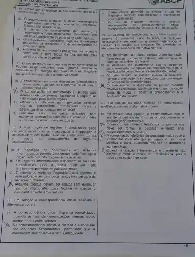 OFICIAL ADMINISTRATIVO
A. NUMERO 001/2024	MENTO DE VAGAS
35. Em relação às técnicas de arquivamento, assinalo a
alternativa correta:
a) 0 arquivamento alfabético é eficaz para organizar
facilitando o acesso capido.
documentos relativos a pessoas ou empresas.
b) A técnica de arquivamento por assunto
recomendada para financeiros, pois
facilita a identificação do periodo de cada registro.
C)
arquivamento organiza documentos
por ordem de recebimento.independentemente do
local de origem.
A técnica de arquivamento por ordem de chegada 6
recomendada para todos os documentos, pois
facilita o controle de prazos.
36. 0 uso de meios de comunicação na Administração
Pública exige cuidados garantir clareza e
oficialidade. Em relação aos meios de comunicação e
sua aplicação, assinale a alternativa correta:
a) Comunicações por e-mail dispensam formalidades e
podem adotar um tom mais informal, desde que o
conteúdo seja claro.
A comunicação por memorando é utilizada para
correspondência externa, facilitando o registro de
informações para outros órgãos.
c) Oficios são utilizados para comunicar decisões
internas, dispensando formalidades como a
assinatura da autoridade responsável.
d) Circulares instrumentos utilizados para
transmitir orientações uniformes a várias unidades
ou setores de uma mesma instituição.
37. A organização de registros informatizados exige
cuidados especificos para assegurar a integridade e
em relação ao arquivamento de registros
acessibilidade dos dados Assinale a alternativa correta
informatizados:
a) A indexação de documentos em sistemas
informatizados permite uma recuperação mais ágii e
organizada das armazenadas.
b) Os registros informatizados sistemas de
classificação, pois a busca pode ser feita
diretamente por meio de palavras-chave.
C) O backup de registros informatizados é opcional e
realizado apenas para documentos financeiros e de
recursos humanos.
Arquivos digitais devem ser salvos sem qualquer
tipo de criptografia, para facilitar o acesso e
compartilhamento entre setores.
38. Em relação à correspondência oficial assinale a
alternativa correta:
a) A correspondência oficial dispensa formalidades
quando se trata de comunicações internas , como
memorandos entre setores.
Na correspondência oficial, a clareza e a concisão
são fundamentais que a
mensagem seja objetiva e sem ambiguidade.
c) Cartas oficiais pormitom no omissor o uso do
linguagem coloquial para molhorar a proximidado
com o destinatário.
d) 0 uso de linguagem tócnica 6 sempro
independentemente do destinatário ou do assunto.
recomond oficial.
39. A qualidade no atendimento ao públic interno 0
externo é essencial para fortalecer a imagem
institucional e promover um ambiente organizacional
positivo.Em relação aos principios de qualidade no
atendimento, assinale a alternativa correta:
a) No atendimento ao público interno, o servidor pode
flexibilizar as normas de cortesia, uma vez que se
trata de um ambiente informal.
b) A eficiência no atendimento externo depende
exclusivamente da rapidez no atendimen lo, sem a
necessidade de esclarecer as dúvidas do usuário.
C) No atendimento ao público interno, é aceitável
ignorar a prestação de informações, pois os colegas
Já conhecem os procedimentos.
atendimento de qualidade ao público externo
envolve cordialidade e uma comunicação
clara, de modo a facilitar - entendimento e a
satisfação do usuário.
40. Em relação às boas práticas na comunicação
telefônica, assinale a alternativa correta:
a) Ao realizar uma ligação, é recomendável que o
atendente omita o nome do setor para preservar a
segurança da informação.
D. Durante - atendimento telefônico , o tom de voz
deve ser formal e distante, evitando criar
proximidade com o usuário.
A comunicação telefônica de qualidade inclui ouvir o
interlocutor com atenção e responder de forma
objetiva e clara, buscando resolver as demandas
apresentadas.
a ligação é transferida , o atendente não
precisa informar o motivo da transferência, pois o
novo setor cuidará do caso.