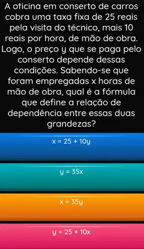 A oficina em conserto de carros
cobra uma taxa fixa de 25 reais
pela visita do técnico , mais 10
reais por hora, de mão de obra
Logo, o preço y que se paga pelo
conserto depende dessas
condições . Sabendo-se que
foram empregadas x horas de
mão de obra, qual é a fórmula
que define a relação de
dependêr icia entre essas duas
grandezas?
x=25+10y
y=35x
x=35y
y=25+10x