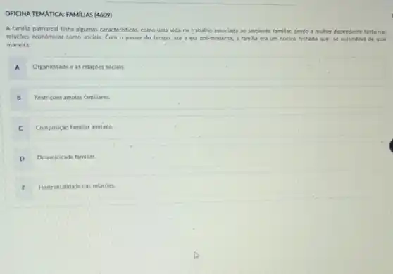 OFICINA TEMATICA: FAMILIAS (4609)
A familia patriarcal tinha algumas caracteristicas, como uma vida de trabalho associada ao ambiente familiar, sendo a mulher dependente tanto nas
relaçóes econômicas como socials Com o passar do tempo, até a era pré-moderna, a familia era um núcleo fechado que se sustentava de qual
maneira:
A Organicidade e as relaçóes socials.
B Restricôes amplas familiares.
C Composição familiar limitada.
D Dinamicidade familiar.
E Horizontalidade nas relaçóes