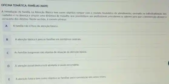 OFICINA TEMATICA: FAMILIAS (4609)
A introdução da familia na Atenção Básica tem como objetivo romper com o modelo biomédico de atendimento, centrado na individualização dos
cuidados e na doença e propor uma dinámica de trabalho que possibilitem aos profissionais articularem os saberes para que a alcance a
conquista dos direitos. Neste sentido, é correto afirmar:
A A familia nào é foco da atenção básica.
B A atenção básica é para as familias em territórios centrais.
C As familias burguesas sáo objetos de atuação da atenção básica.
D A atenção social básica está atrelada a saúde secundária.
E A atenção básica tem como objetivo as familias para a promoção em vários niveis.