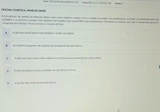 OFICINA TEMATICA: FAMILIAS (4609)
A introdução da familia na Atenção Básica tem como objetivo romper com - modelo biomédico de atendimento, centrado na individualização dos
cuidados e na doença e propor uma dinámica de trabalho que possibilitem aos profissionais articularem os saberes para que a intervenção alcance a
conquista dos direitos. Neste sentido, é correto afirmar:
A A atenção social básica está atrelada a saúde secundária.
B As familias burguesas sáo objetos de atuação da atenção básica.
C A atenção básica tem como objetivo as familias para'a promoção em vários niveis.
D A atenção básica é para as familias em territórios centrais.
E A familia nǎo é foco da atenção básica.