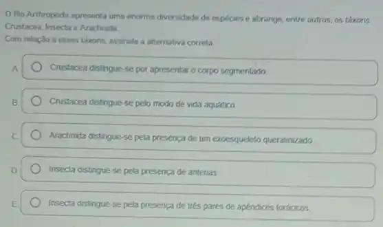 Ofilo Arthropoda apresenta uma enorme diversidade de especies e abrange, entre outros, os thkons
Crustacea, Insecta e Arachnida.
Com relação a esses tárons, assinale a alternativa correta.
A.
Crustacea distingue-se por apresentar o corpo segmentado
B.
Crustacea distingue-se pelo modo de vida aquático
Arachnida distingue-se pela presenca de um exoesqueleto queratinizado
Insecta distingue-se pela presença de antenas
Insecta distingue-se pela presença de trés pares de apendices torácicos