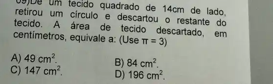 og)De um tecido quadrado de 14cm de lado.
retirou um circulo e descartou o restante do
tecido. A área de tecido descartado, em
centímetros , equivale a:
(Usepi =3)
A) 49cm^2
B) 84cm^2
C) 147cm^2
D) 196cm^2