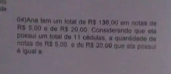 og
de
04)Ana tem um total de R 130,00 em notas de
R 5,00 e de R 20,00 Considerando que ela
possui um total de 11 oedulas a quantidade de
notas de R 5,00 e do R 20,00 que cia possui
é igual a: