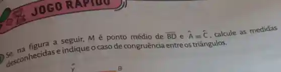 OGOR APIDO
a seguir, M é ponto médio de
overline (BD) e hat (A)equiv hat (C)
. calcule as medidas
Se conhecidase indique o caso de congruência entre os triângulos.
B