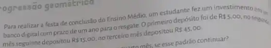 ogressão geometricu
Para realizar a festa de conclusão do Ensino Médio, um estudante fez um investimento
banco digital com prazode um ano para o resgate. O primeiro depósito foide
mês seguinte depositou R 15,00 no terceiro mês depositou R 45,00
R 5.00
no segunde
mês, se esse padrão continuar?