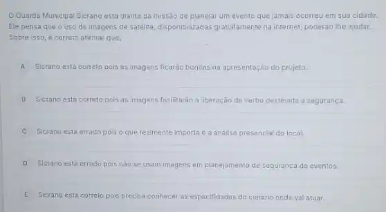 OGuarda Municipal Sicrano está diante da missão de planejar um evento que jamais ocorreu em sua cidade.
Ele pensa que o uso de imagens de satellite, disponibilizadas gratuitamente na internet, poderão lhe ajudar.
Sobre isso, é correto afirmar que:
A Sicrano está correto pois as imagens ficaráo bonitas na apresentação do projeto.
B Sicrano está correto pois as imagens facilitarão a liberação da verba destinada a segurança.
Sicrano está errado pois o que realmente importa é a análise presencial do local.
D Sicrano está errado pois nào se usam Imagens em planejamento de segurança de eventos.
E Sicrano está correto pois precisa conhecer as especifidades do cenário onde val atuar.