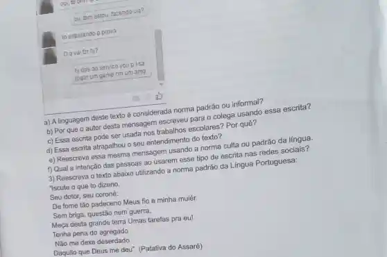 oii, tbm estou, fazendo og?
to estudando p prova
Oq vai fzr h)?
hjdps do servico vou p ksa
jogar um game cm um amg.
a) A linguagem deste texto é considerada norma padrão ou informal?
b) Por que o autor desta mensagem escreveu para o colega usando essa escrita?
c) Essa escrita pode ser usada nos trabalhos escolares? Por quê?
d) Essa escrita atrapalhou o seu entendimento do texto?
e) Reescreva essa mesma mensagem usando a norma culta ou padrão da língua.
f) Qual a intenção das pessoas ao usarem esse tipo de escrita nas redes sociais?
3) Reescreva o texto abaixo utilizando a norma padrão da Língua Portuguesa:
"Iscute o que to dizeno.
Seu dotor, seu coroné:
De fome tão padeceno Meus fio e minha muiér.
Sem briga, questão nem guerra,
Meça desta grande terra Umas tarefas pra eu!
Tenha pena do agregado
Não me dexe deserdado
Daquilo que Deus me deu". (Patativa do Assaré)