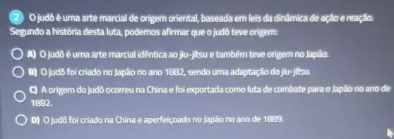 Ojudô é uma arte marcial de origem oriental, baseada em leis da dinâmica de ação e reação.
Segundo a história desta luta, podemos afirmar que o judô teve origem:
A) 0 judôé uma arte marcial idêntica ao jiu -jitsu e também teve origem no Japão.
B) Ojudô foi criado no Japão no ano 1882, sendo uma adaptação do jiu-jitsu.
C) A origem do judô ocorreu na China e foi exportada como luta de combate para o Japão no anode
1882.
D) 0 judô foi criado na China e aperfeiçoado no Japão no ano de 1889.