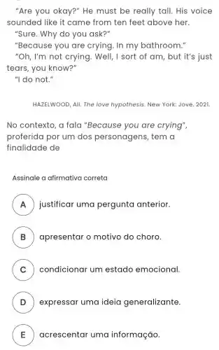 "Are you okay?"'He must be really tall. His voice
sounded like it came from ten feet above her.
"Sure. Why do you ask?"
"Because you are crying. In my bathroom."
"Oh, I'm not crying. Well, I sort of am, but it's just
tears, you know?"
"I do not."
HAZELWOOD, All. The love hypothesis. New York: Jove, 2021.
No contexto, a fala "Because you are crying",
proferida por um dos personagens , tem a
finalidade de
Assinale a afirmativa correta
A justificar uma pergunta anterior.
B apresentar o motivo do choro.
C ) condicionar um estado emocional.
D ) expressar uma ideia generalizante.
E ) ) acrescentar uma informação.